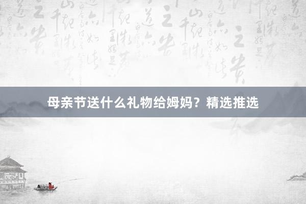 母亲节送什么礼物给姆妈？精选推选